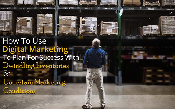 How To Use Digital Marketing To Plan For Success With Dwindling Inventories & Uncertain Marketing Conditions